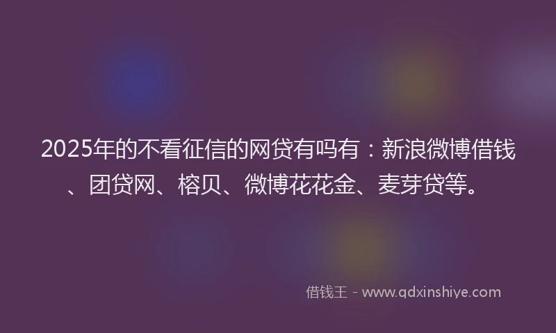 2025年的不看征信的网贷有吗有：新浪微博借钱、团贷网、榕贝、微博花花金、麦芽贷等。