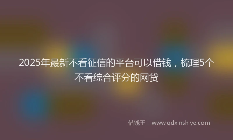2025年最新不看征信的平台可以借钱，梳理5个不看综合评分的网贷