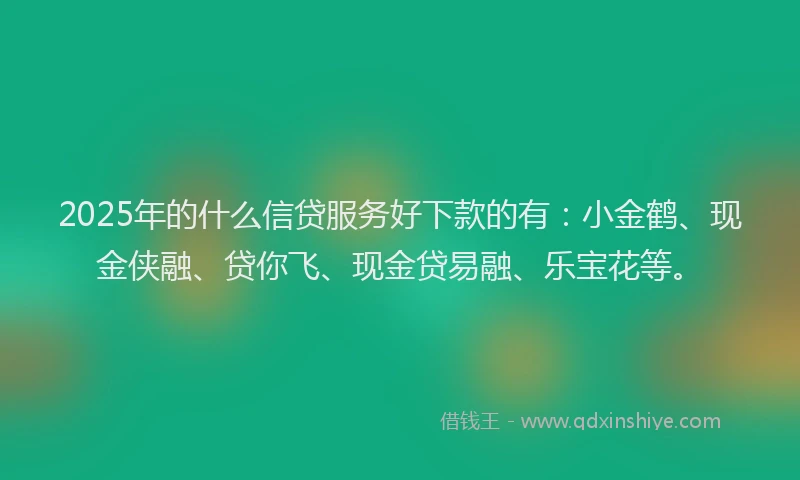 2025年的什么信贷服务好下款的有：小金鹤、现金侠融、贷你飞、现金贷易融、乐宝花等。