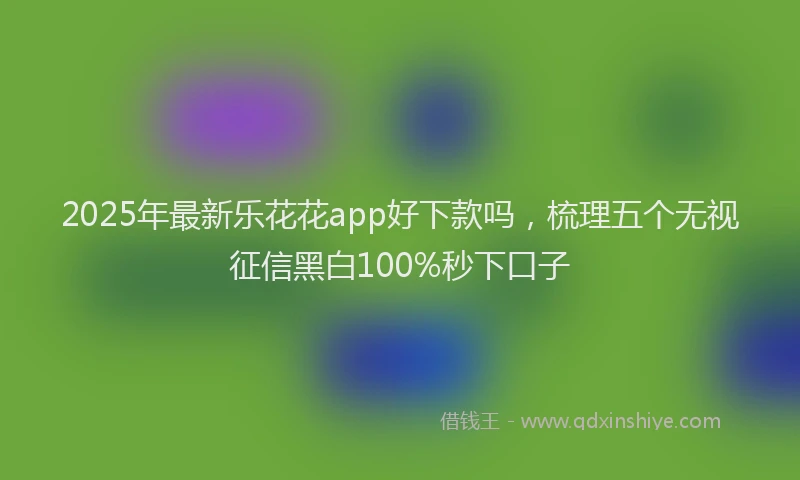 2025年最新乐花花app好下款吗，梳理五个无视征信黑白100%秒下口子