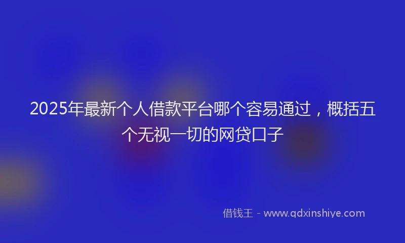 2025年最新个人借款平台哪个容易通过，概括五个无视一切的网贷口子