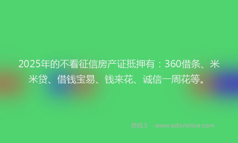 2025年的不看征信房产证抵押有：360借条、米米贷、借钱宝易、钱来花、诚信一周花等。