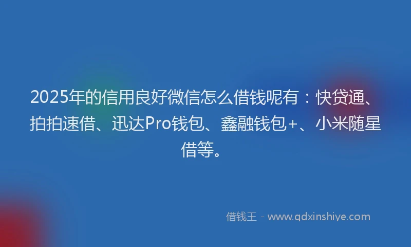 2025年的信用良好微信怎么借钱呢有：快贷通、拍拍速借、迅达Pro钱包、鑫融钱包+、小米随星借等。