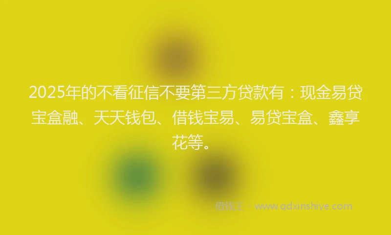 2025年的不看征信不要第三方贷款有：现金易贷宝盒融、天天钱包、借钱宝易、易贷宝盒、鑫享花等。