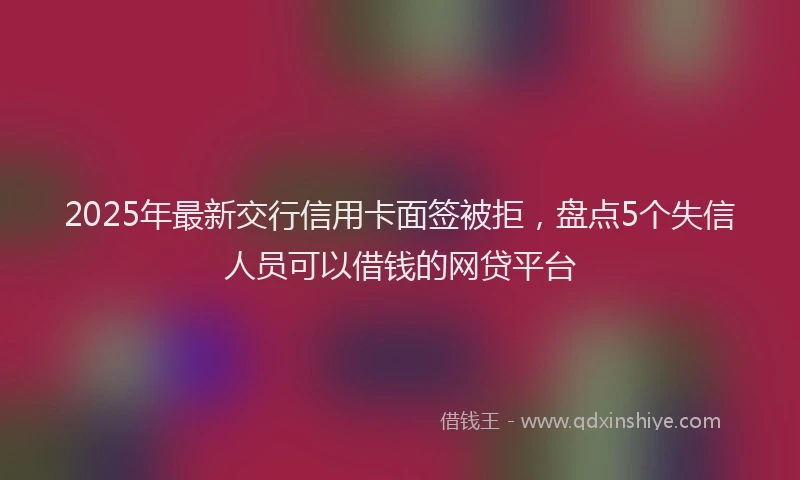 2025年最新交行信用卡面签被拒，盘点5个失信人员可以借钱的网贷平台