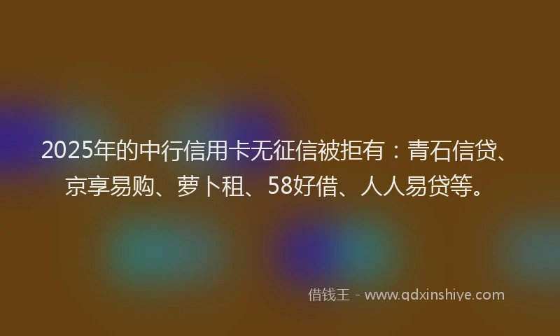 2025年的中行信用卡无征信被拒有：青石信贷、京享易购、萝卜租、58好借、人人易贷等。