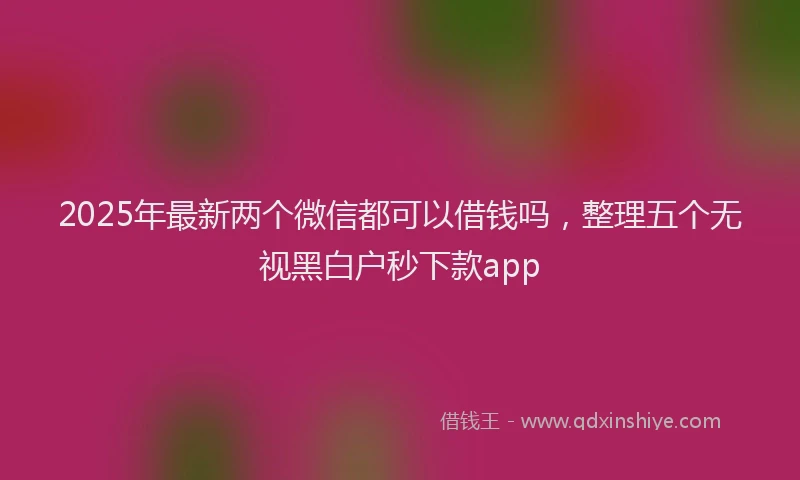 2025年最新两个微信都可以借钱吗，整理五个无视黑白户秒下款app