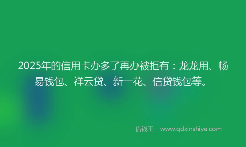 2025年的信用卡办多了再办被拒有：龙龙用、畅易钱包、祥云贷、新一花、信贷钱包等。