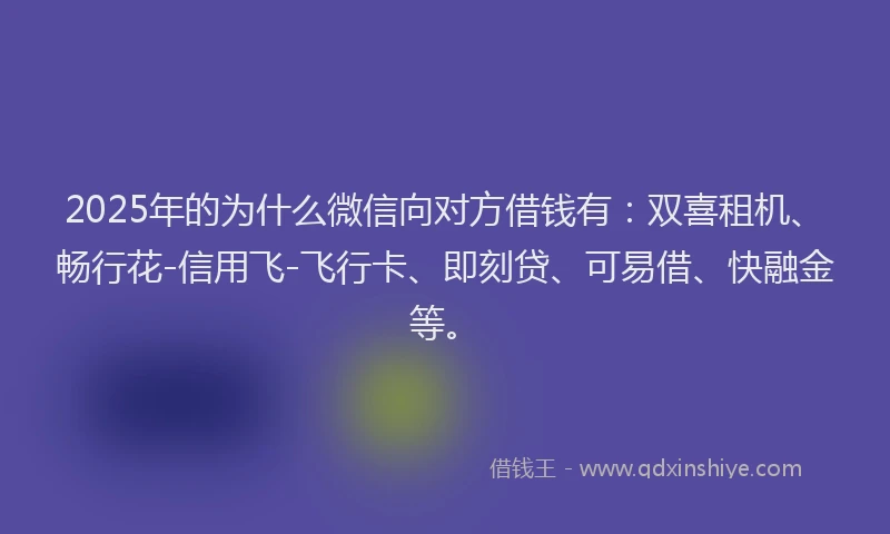 2025年的为什么微信向对方借钱有：双喜租机、畅行花-信用飞-飞行卡、即刻贷、可易借、快融金等。