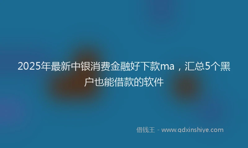 2025年最新中银消费金融好下款ma，汇总5个黑户也能借款的软件