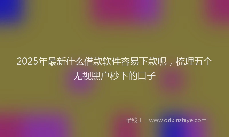 2025年最新什么借款软件容易下款呢，梳理五个无视黑户秒下的口子