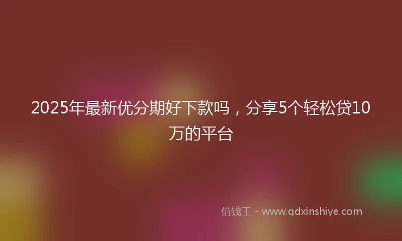 2025年最新优分期好下款吗，分享5个轻松贷10万的平台