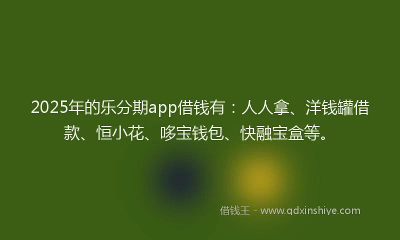 2025年的乐分期app借钱有：人人拿、洋钱罐借款、恒小花、哆宝钱包、快融宝盒等。