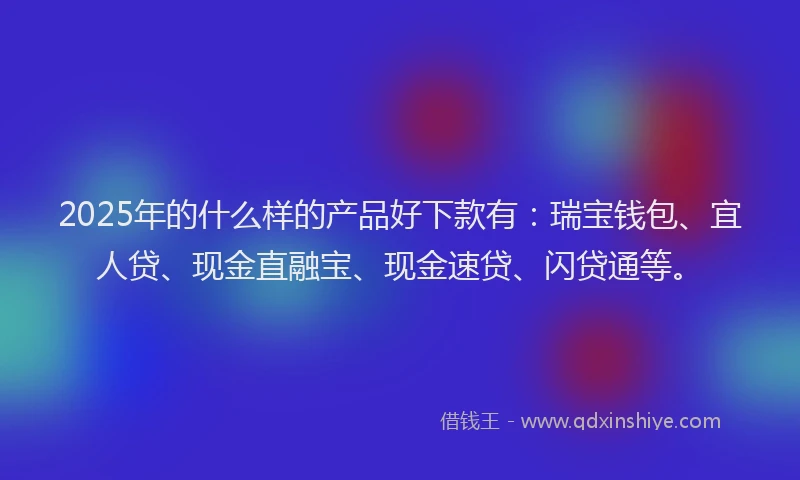 2025年的什么样的产品好下款有：瑞宝钱包、宜人贷、现金直融宝、现金速贷、闪贷通等。