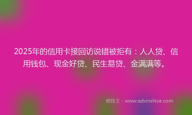 2025年的信用卡接回访说错被拒有:人人贷、信用钱包、现金好贷、民生易贷、金满满等。