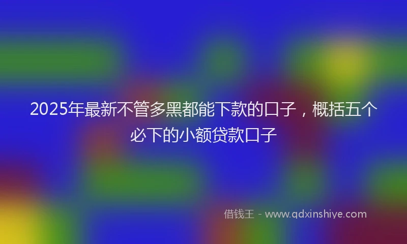 2025年最新不管多黑都能下款的口子，概括五个必下的小额贷款口子