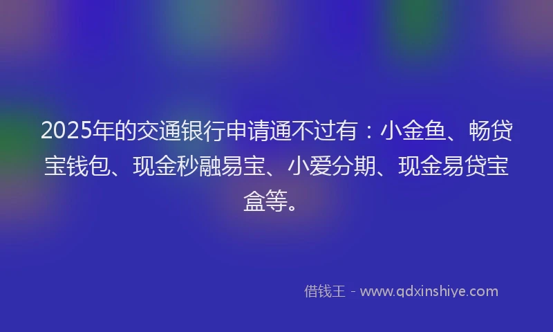 2025年的交通银行申请通不过有：小金鱼、畅贷宝钱包、现金秒融易宝、小爱分期、现金易贷宝盒等。