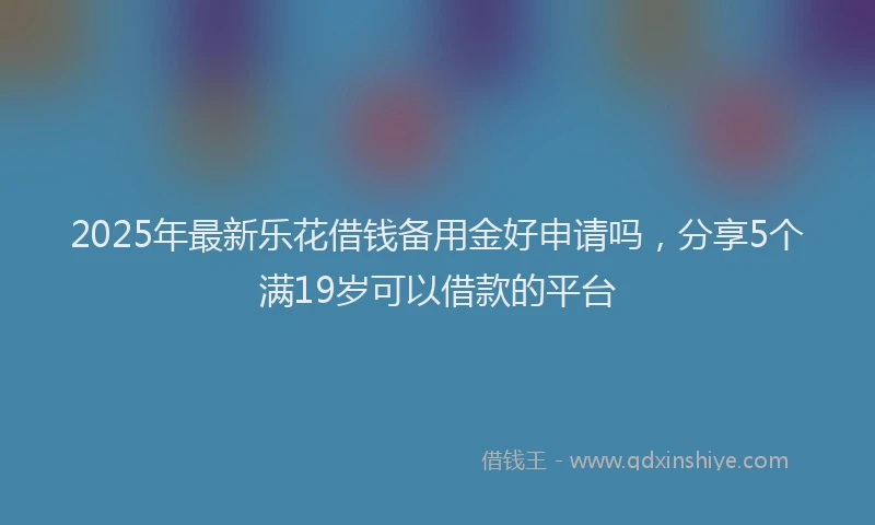 2025年最新乐花借钱备用金好申请吗，分享5个满19岁可以借款的平台