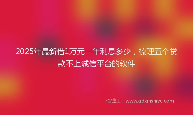 2025年最新借1万元一年利息多少，梳理五个贷款不上诚信平台的软件