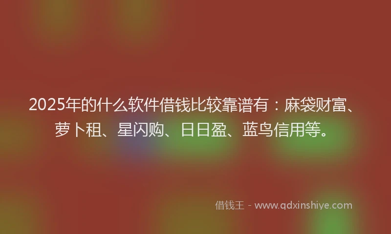 2025年的什么软件借钱比较靠谱有：麻袋财富、萝卜租、星闪购、日日盈、蓝鸟信用等。