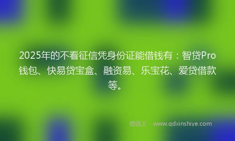 2025年的不看征信凭身份证能借钱有：智贷Pro钱包、快易贷宝盒、融资易、乐宝花、爱贷借款等。