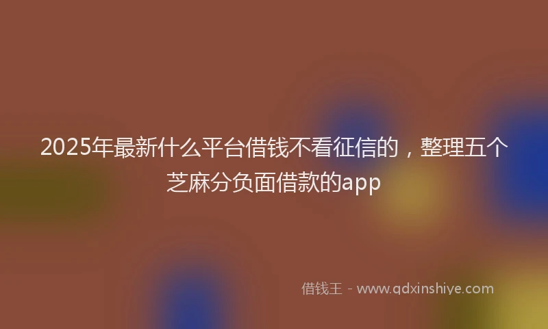 2025年最新什么平台借钱不看征信的，整理五个芝麻分负面借款的app