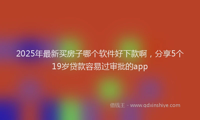 2025年最新买房子哪个软件好下款啊，分享5个19岁贷款容易过审批的app