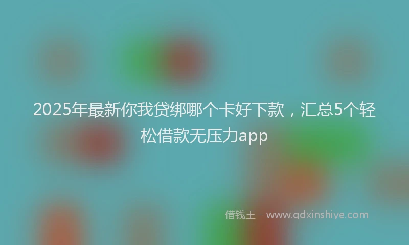 2025年最新你我贷绑哪个卡好下款，汇总5个轻松借款无压力app
