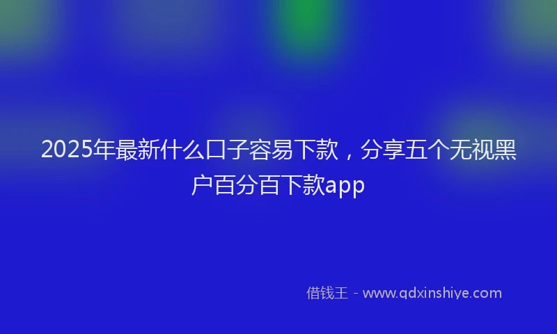 2025年最新什么口子容易下款，分享五个无视黑户百分百下款app