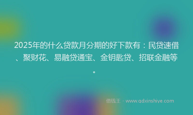 2025年的什么贷款月分期的好下款有：民贷速借、聚财花、易融贷通宝、金钥匙贷、招联金融等。