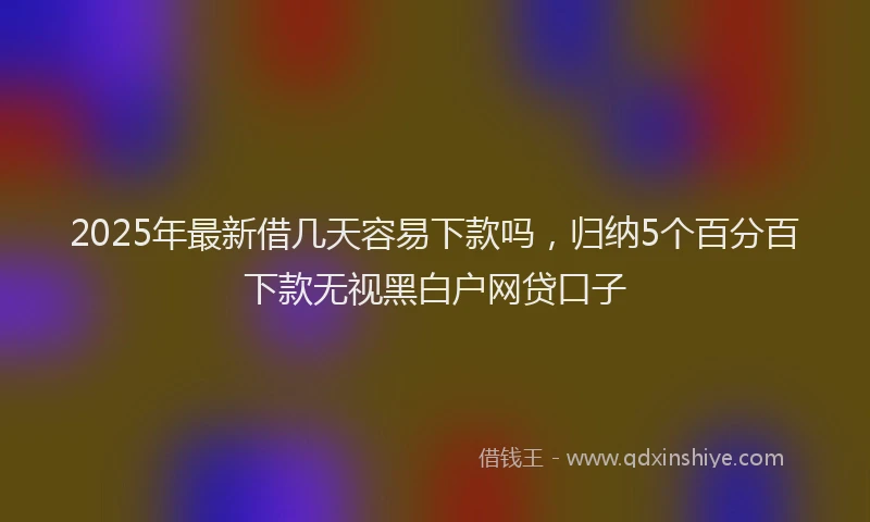 2025年最新借几天容易下款吗，归纳5个百分百下款无视黑白户网贷口子