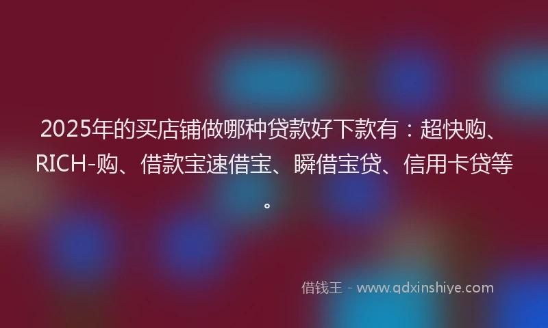 2025年的买店铺做哪种贷款好下款有：超快购、RICH-购、借款宝速借宝、瞬借宝贷、信用卡贷等。