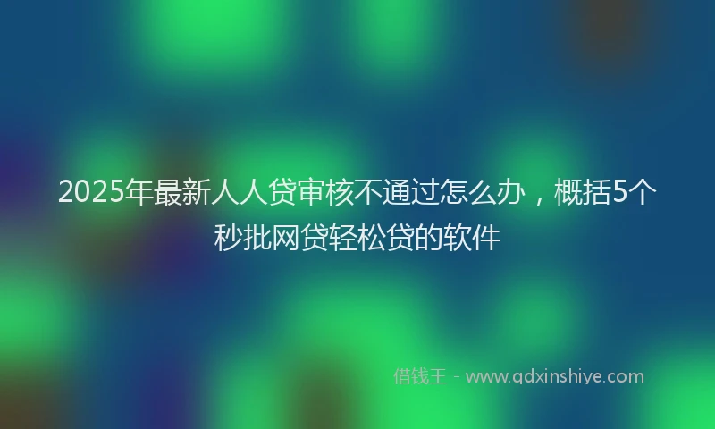 2025年最新人人贷审核不通过怎么办，概括5个秒批网贷轻松贷的软件