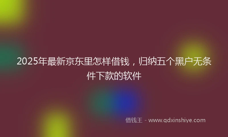 2025年最新京东里怎样借钱，归纳五个黑户无条件下款的软件