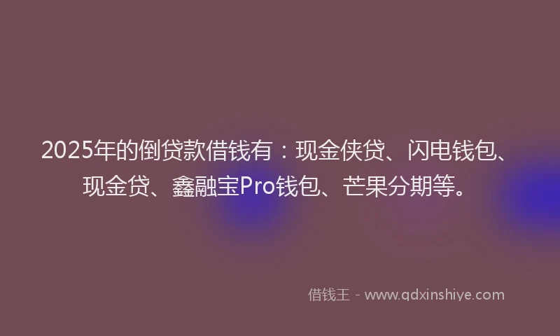 2025年的倒贷款借钱有：现金侠贷、闪电钱包、现金贷、鑫融宝Pro钱包、芒果分期等。