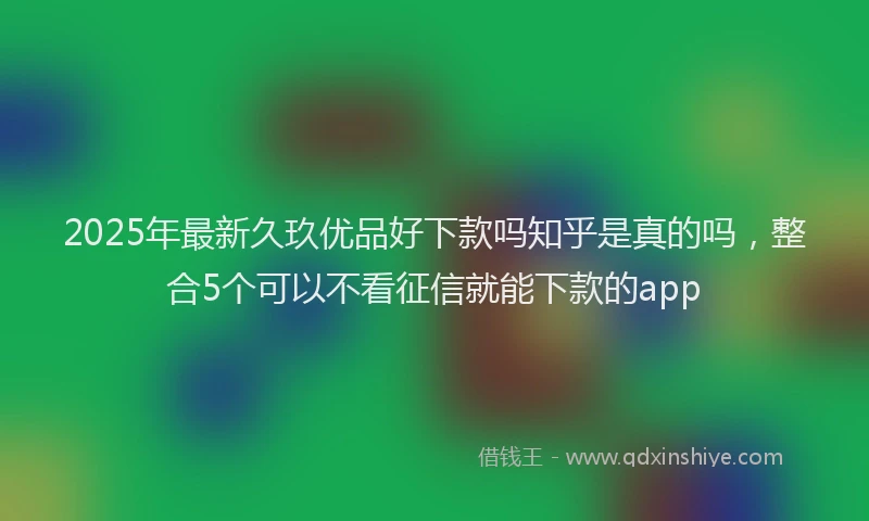 2025年最新久玖优品好下款吗知乎是真的吗，整合5个可以不看征信就能下款的app
