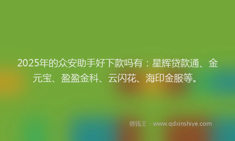 2025年的众安助手好下款吗有：星辉贷款通、金元宝、盈盈金科、云闪花、海印金服等。