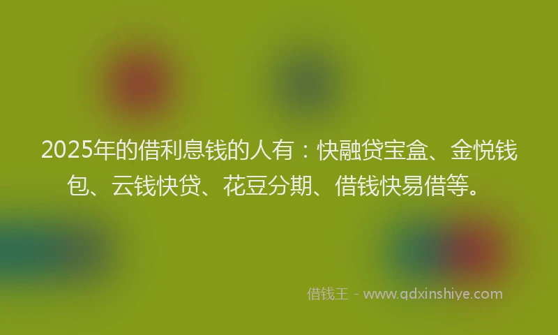 2025年的借利息钱的人有：快融贷宝盒、金悦钱包、云钱快贷、花豆分期、借钱快易借等。