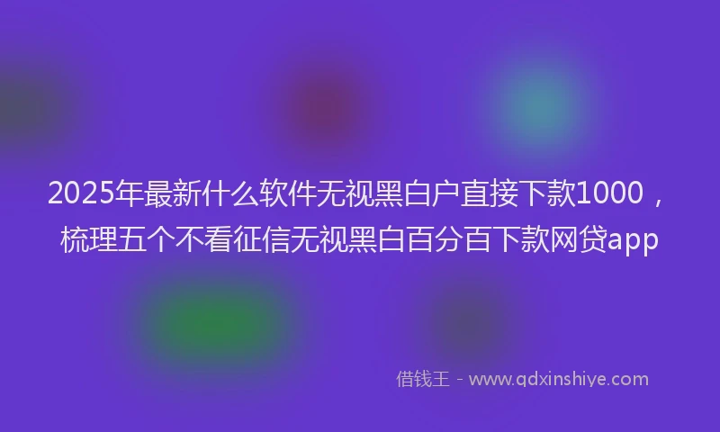 2025年最新什么软件无视黑白户直接下款1000，梳理五个不看征信无视黑白百分百下款网贷app