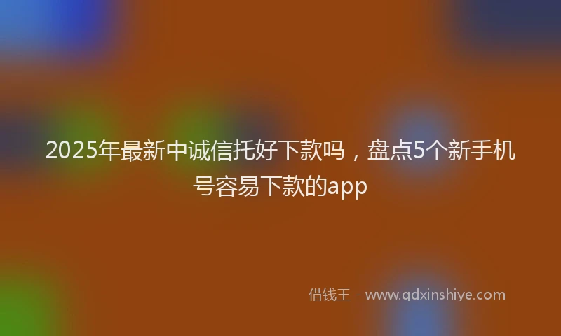 2025年最新中诚信托好下款吗，盘点5个新手机号容易下款的app