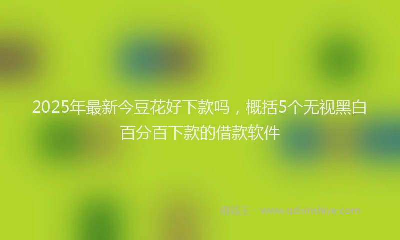 2025年最新今豆花好下款吗，概括5个无视黑白百分百下款的借款软件