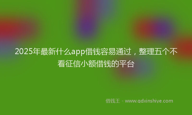 2025年最新什么app借钱容易通过，整理五个不看征信小额借钱的平台