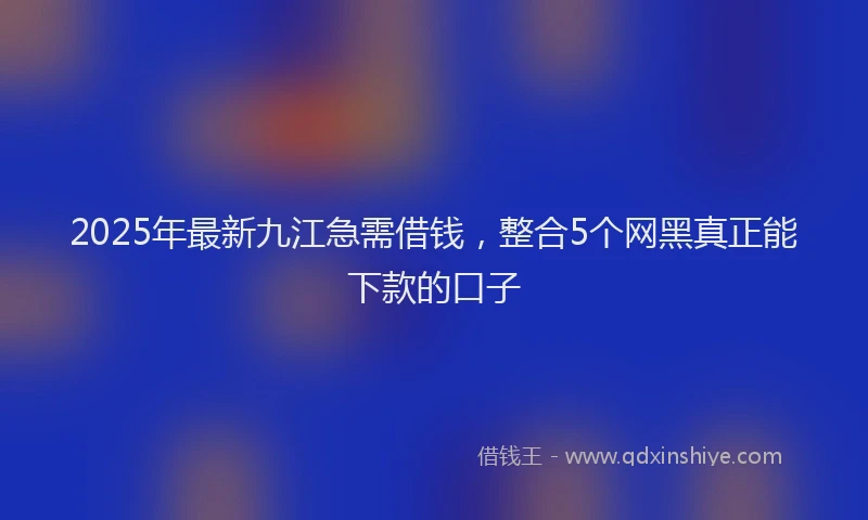 2025年最新九江急需借钱，整合5个网黑真正能下款的口子