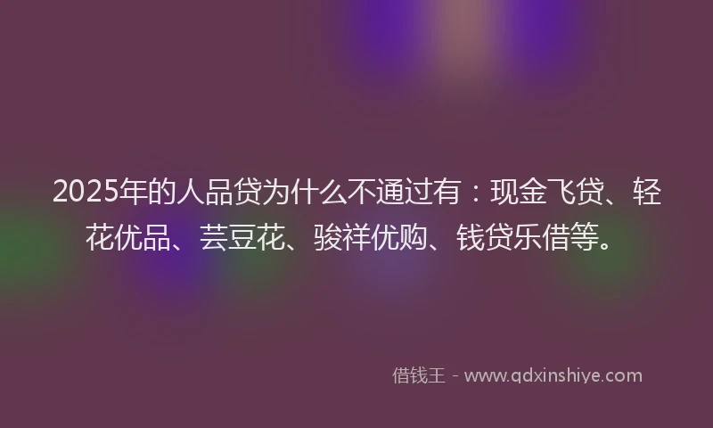2025年的人品贷为什么不通过有：现金飞贷、轻花优品、芸豆花、骏祥优购、钱贷乐借等。