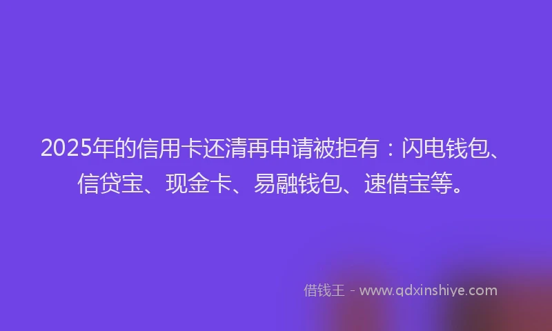 2025年的信用卡还清再申请被拒有：闪电钱包、信贷宝、现金卡、易融钱包、速借宝等。