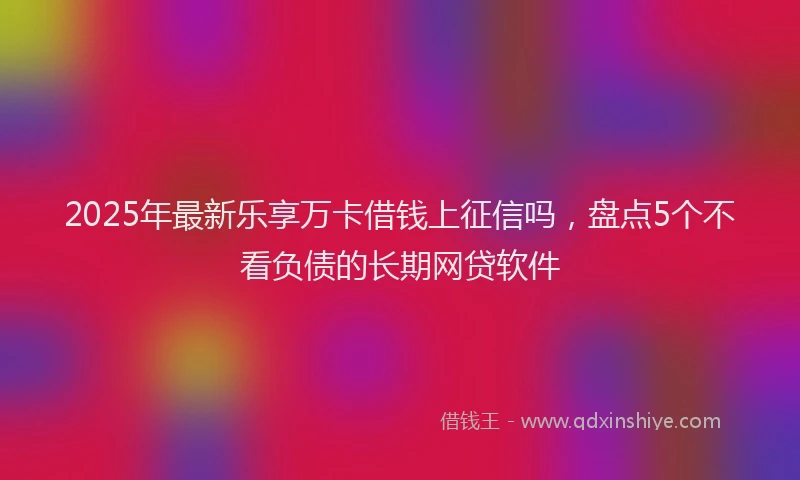 2025年最新乐享万卡借钱上征信吗，盘点5个不看负债的长期网贷软件