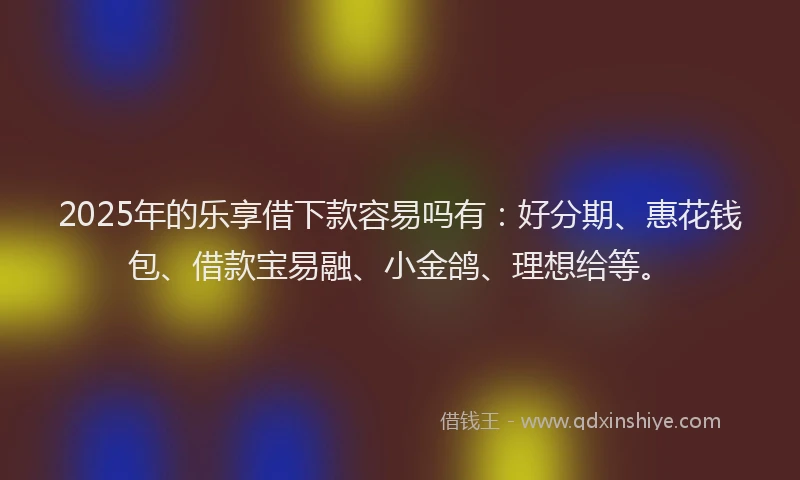 2025年的乐享借下款容易吗有：好分期、惠花钱包、借款宝易融、小金鸽、理想给等。