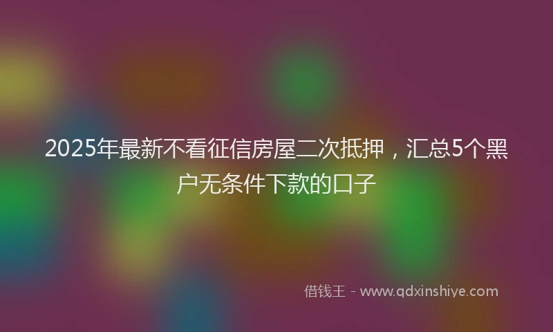 2025年最新不看征信房屋二次抵押，汇总5个黑户无条件下款的口子