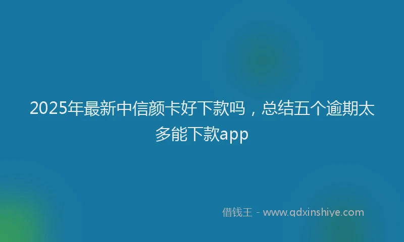 2025年最新中信颜卡好下款吗，总结五个逾期太多能下款app
