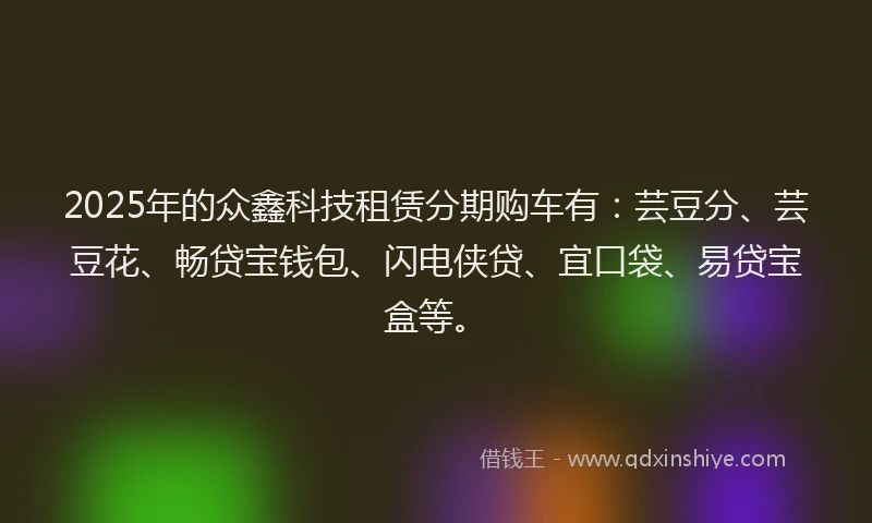 2025年的众鑫科技租赁分期购车有：芸豆分、芸豆花、畅贷宝钱包、闪电侠贷、宜口袋、易贷宝盒等。
